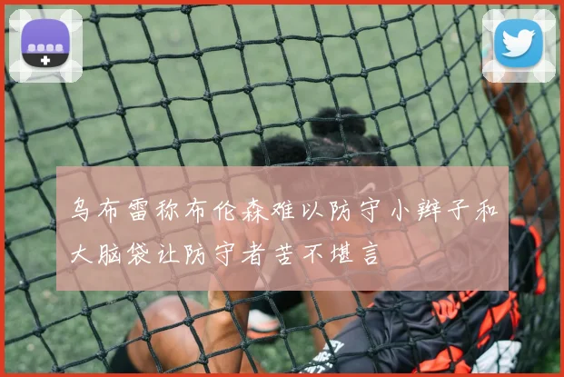 乌布雷称布伦森难以防守小辫子和大脑袋让防守者苦不堪言