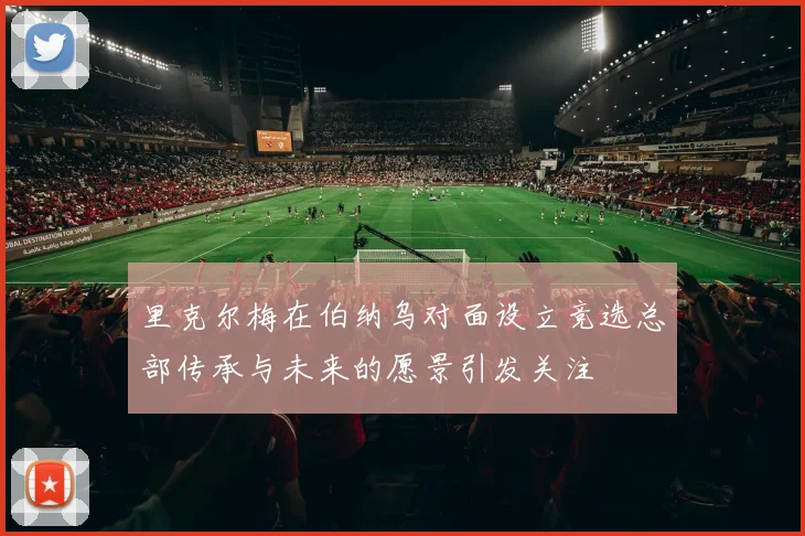 里克尔梅在伯纳乌对面设立竞选总部传承与未来的愿景引发关注