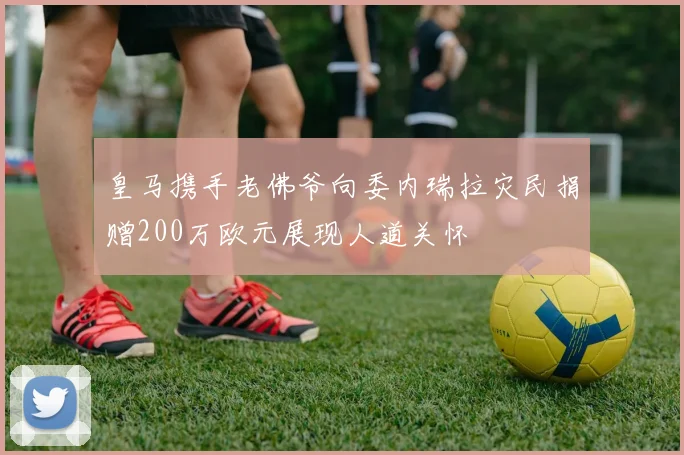 皇马携手老佛爷向委内瑞拉灾民捐赠200万欧元展现人道关怀
