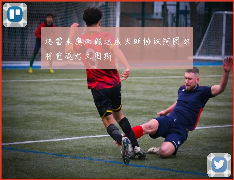 格雷米奥未能达成买断协议阿图尔将重返尤文图斯