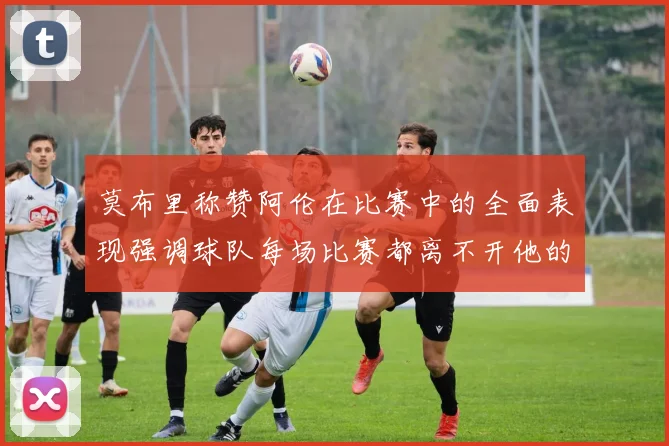 莫布里称赞阿伦在比赛中的全面表现强调球队每场比赛都离不开他的贡献
