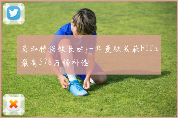 乌加特伤缺长达一年曼联或获Fifa最高578万镑补偿