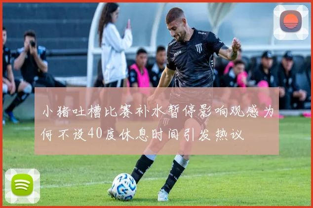 小猪吐槽比赛补水暂停影响观感为何不设40度休息时间引发热议