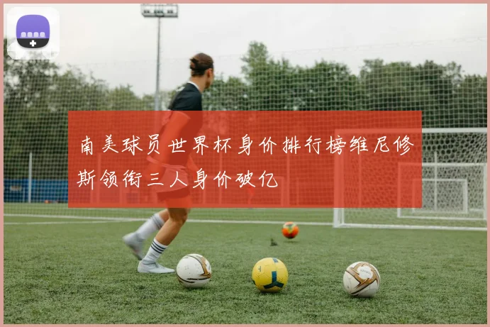 南美球员世界杯身价排行榜维尼修斯领衔三人身价破亿