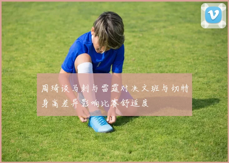 周琦谈马刺与雷霆对决文班与切特身高差异影响比赛舒适度