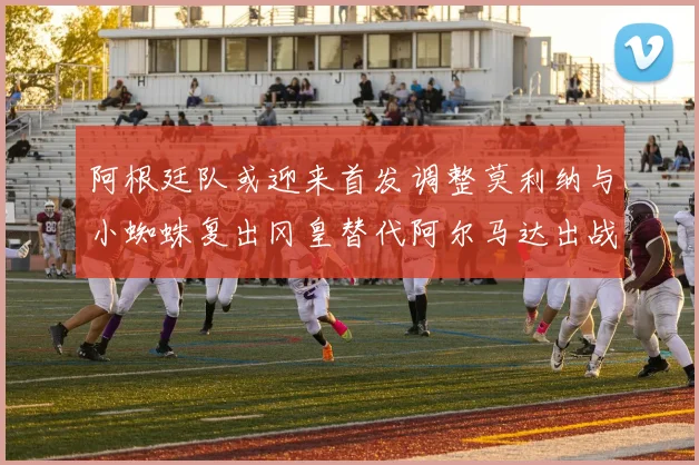 阿根廷队或迎来首发调整莫利纳与小蜘蛛复出冈皇替代阿尔马达出战